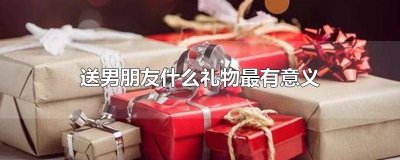 ​送男朋友啥生日礼物比较有意义 男朋友过生日送什么礼物比较有意义