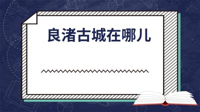 ​良渚古城位于哪里 良渚古城遗址在哪里啊