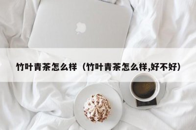 ​竹叶青茶怎么样（竹叶青茶怎么样,好不好）