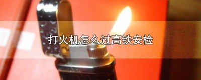 ​打火机高铁能过安检吗 打火机放哪里过高铁安检没事