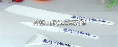 ​高铁上陶瓷刀能带吗 坐高铁可以带陶瓷刀吗